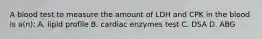 A blood test to measure the amount of LDH and CPK in the blood is a(n): A. lipid profile B. cardiac enzymes test C. DSA D. ABG