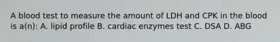 A blood test to measure the amount of LDH and CPK in <a href='https://www.questionai.com/knowledge/k7oXMfj7lk-the-blood' class='anchor-knowledge'>the blood</a> is a(n): A. lipid profile B. cardiac enzymes test C. DSA D. ABG