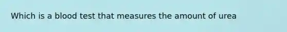 Which is a blood test that measures the amount of urea