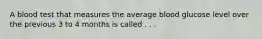 A blood test that measures the average blood glucose level over the previous 3 to 4 months is called . . .