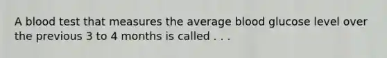 A blood test that measures the average blood glucose level over the previous 3 to 4 months is called . . .