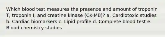 Which blood test measures the presence and amount of troponin T, troponin I, and creatine kinase (CK-MB)? a. Cardiotoxic studies b. Cardiac biomarkers c. Lipid profile d. Complete blood test e. Blood chemistry studies