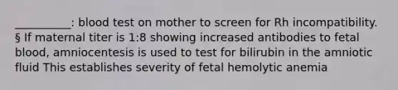 __________: blood test on mother to screen for Rh incompatibility. § If maternal titer is 1:8 showing increased antibodies to fetal blood, amniocentesis is used to test for bilirubin in the amniotic fluid This establishes severity of fetal hemolytic anemia