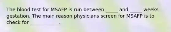 The blood test for MSAFP is run between _____ and _____ weeks gestation. The main reason physicians screen for MSAFP is to check for ____________.