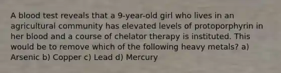 A blood test reveals that a 9-year-old girl who lives in an agricultural community has elevated levels of protoporphyrin in her blood and a course of chelator therapy is instituted. This would be to remove which of the following heavy metals? a) Arsenic b) Copper c) Lead d) Mercury