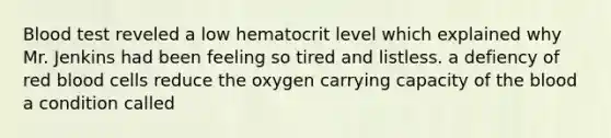 Blood test reveled a low hematocrit level which explained why Mr. Jenkins had been feeling so tired and listless. a defiency of red blood cells reduce the oxygen carrying capacity of the blood a condition called