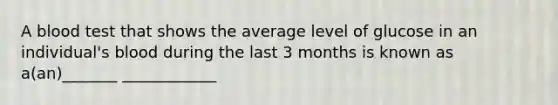 A blood test that shows the average level of glucose in an individual's blood during the last 3 months is known as a(an)_______ ____________