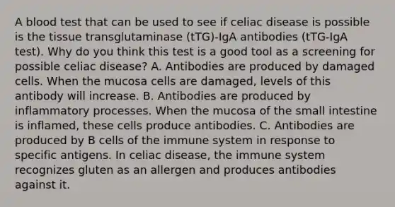 A blood test that can be used to see if celiac disease is possible is the tissue transglutaminase (tTG)-IgA antibodies (tTG-IgA test). Why do you think this test is a good tool as a screening for possible celiac disease? A. Antibodies are produced by damaged cells. When the mucosa cells are damaged, levels of this antibody will increase. B. Antibodies are produced by inflammatory processes. When the mucosa of the small intestine is inflamed, these cells produce antibodies. C. Antibodies are produced by B cells of the immune system in response to specific antigens. In celiac disease, the immune system recognizes gluten as an allergen and produces antibodies against it.