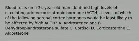 Blood tests on a 34-year-old man identified high levels of circulating adrenocorticotropic hormone (ACTH). Levels of which of the following adrenal cortex hormones would be least likely to be affected by high ACTH? A. Androstenedione B. Dehydroepiandrosterone sulfate C. Cortisol D. Corticosterone E. Aldosterone