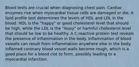 Blood tests are crucial when diagnosing chest pain. Cardiac enzymes rise when myocardial tissue cells are damaged or die. A lipid profile test determines the levels of HDL and LDL in the blood. HDL is the "happy" or good cholesterol level that should be high, while the LDL is the "lousy" or harmful cholesterol level that should be low to be healthy. A C-reactive protein test reveals the presence of inflammation in the body. Inflammation of blood vessels can result from inflammation anywhere else in the body. Inflamed coronary blood vessel walls become rough, which is a good place for a blood clot to form, possibly leading to a myocardial infarction.