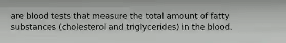 are blood tests that measure the total amount of fatty substances (cholesterol and triglycerides) in the blood.