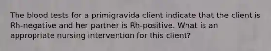 The blood tests for a primigravida client indicate that the client is Rh-negative and her partner is Rh-positive. What is an appropriate nursing intervention for this client?