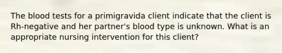 The blood tests for a primigravida client indicate that the client is Rh-negative and her partner's blood type is unknown. What is an appropriate nursing intervention for this client?