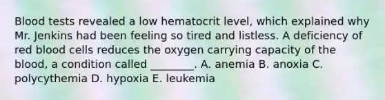 Blood tests revealed a low hematocrit level, which explained why Mr. Jenkins had been feeling so tired and listless. A deficiency of red blood cells reduces the oxygen carrying capacity of the blood, a condition called ________. A. anemia B. anoxia C. polycythemia D. hypoxia E. leukemia