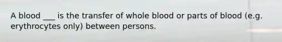 A blood ___ is the transfer of whole blood or parts of blood (e.g. erythrocytes only) between persons.