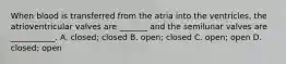 When blood is transferred from the atria into the ventricles, the atrioventricular valves are _______ and the semilunar valves are ___________. A. closed; closed B. open; closed C. open; open D. closed; open