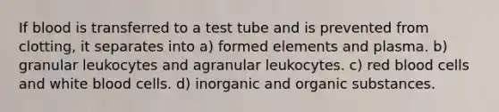 If blood is transferred to a test tube and is prevented from clotting, it separates into a) formed elements and plasma. b) granular leukocytes and agranular leukocytes. c) red blood cells and white blood cells. d) inorganic and organic substances.