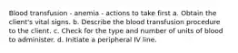 Blood transfusion - anemia - actions to take first a. Obtain the client's vital signs. b. Describe the blood transfusion procedure to the client. c. Check for the type and number of units of blood to administer. d. Initiate a peripheral IV line.