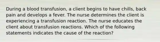 During a blood transfusion, a client begins to have chills, back pain and develops a fever. The nurse determines the client is experiencing a transfusion reaction. The nurse educates the client about transfusion reactions. Which of the following statements indicates the cause of the reaction?