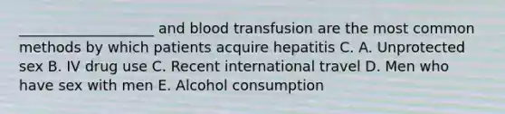 ___________________ and blood transfusion are the most common methods by which patients acquire hepatitis C. A. Unprotected sex B. IV drug use C. Recent international travel D. Men who have sex with men E. Alcohol consumption