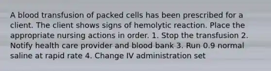 A blood transfusion of packed cells has been prescribed for a client. The client shows signs of hemolytic reaction. Place the appropriate nursing actions in order. 1. Stop the transfusion 2. Notify health care provider and blood bank 3. Run 0.9 normal saline at rapid rate 4. Change IV administration set