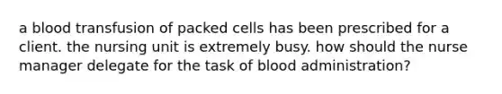 a blood transfusion of packed cells has been prescribed for a client. the nursing unit is extremely busy. how should the nurse manager delegate for the task of blood administration?