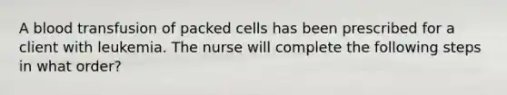 A blood transfusion of packed cells has been prescribed for a client with leukemia. The nurse will complete the following steps in what order?