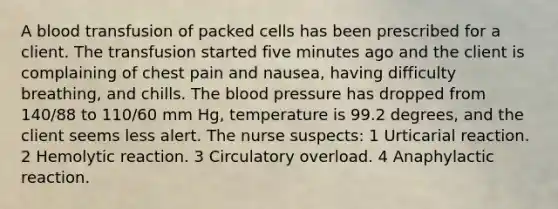 A blood transfusion of packed cells has been prescribed for a client. The transfusion started five minutes ago and the client is complaining of chest pain and nausea, having difficulty breathing, and chills. The blood pressure has dropped from 140/88 to 110/60 mm Hg, temperature is 99.2 degrees, and the client seems less alert. The nurse suspects: 1 Urticarial reaction. 2 Hemolytic reaction. 3 Circulatory overload. 4 Anaphylactic reaction.