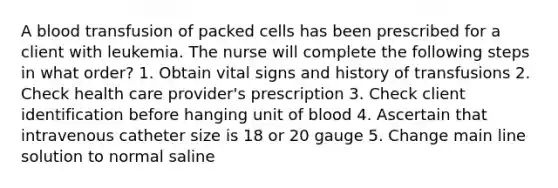 A blood transfusion of packed cells has been prescribed for a client with leukemia. The nurse will complete the following steps in what order? 1. Obtain vital signs and history of transfusions 2. Check health care provider's prescription 3. Check client identification before hanging unit of blood 4. Ascertain that intravenous catheter size is 18 or 20 gauge 5. Change main line solution to normal saline