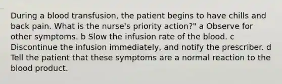 During a blood transfusion, the patient begins to have chills and back pain. What is the nurse's priority action?" a Observe for other symptoms. b Slow the infusion rate of the blood. c Discontinue the infusion immediately, and notify the prescriber. d Tell the patient that these symptoms are a normal reaction to the blood product.