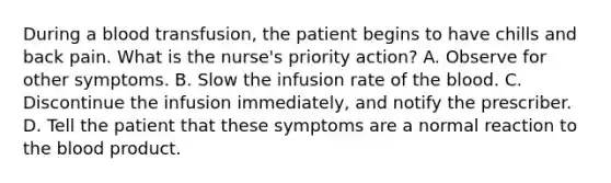 During a blood transfusion, the patient begins to have chills and back pain. What is the nurse's priority action? A. Observe for other symptoms. B. Slow the infusion rate of the blood. C. Discontinue the infusion immediately, and notify the prescriber. D. Tell the patient that these symptoms are a normal reaction to the blood product.