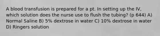 A blood transfusion is prepared for a pt. In setting up the IV, which solution does the nurse use to flush the tubing? (p 644) A) Normal Saline B) 5% dextrose in water C) 10% dextrose in water D) Ringers solution