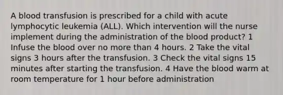 A blood transfusion is prescribed for a child with acute lymphocytic leukemia (ALL). Which intervention will the nurse implement during the administration of the blood product? 1 Infuse the blood over no more than 4 hours. 2 Take the vital signs 3 hours after the transfusion. 3 Check the vital signs 15 minutes after starting the transfusion. 4 Have the blood warm at room temperature for 1 hour before administration