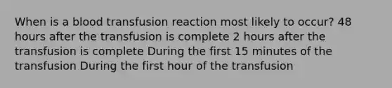 When is a blood transfusion reaction most likely to occur? 48 hours after the transfusion is complete 2 hours after the transfusion is complete During the first 15 minutes of the transfusion During the first hour of the transfusion