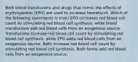 Both blood transfusions and drugs that mimic the effects of erythropoietin (EPO) are used to increase hematocrit. Which of the following statements is true? EPO increases red blood cell count by stimulating red blood cell synthesis, while blood transfusions add red blood cells from an exogenous source. Transfusions increase red blood cell count by stimulating red blood cell synthesis, while EPO adds red blood cells from an exogenous source. Both increase red blood cell count by stimulating red blood cell synthesis. Both forms add red blood cells from an exogenous source.