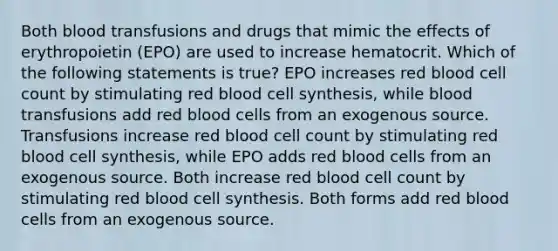 Both blood transfusions and drugs that mimic the effects of erythropoietin (EPO) are used to increase hematocrit. Which of the following statements is true? EPO increases red blood cell count by stimulating red blood cell synthesis, while blood transfusions add red blood cells from an exogenous source. Transfusions increase red blood cell count by stimulating red blood cell synthesis, while EPO adds red blood cells from an exogenous source. Both increase red blood cell count by stimulating red blood cell synthesis. Both forms add red blood cells from an exogenous source.