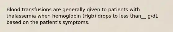 Blood transfusions are generally given to patients with thalassemia when hemoglobin (Hgb) drops to less than__ g/dL based on the patient's symptoms.