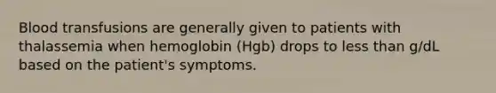 Blood transfusions are generally given to patients with thalassemia when hemoglobin (Hgb) drops to less than g/dL based on the patient's symptoms.