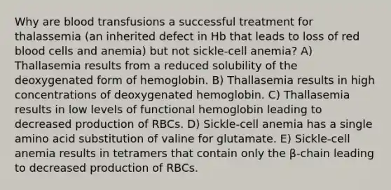 Why are blood transfusions a successful treatment for thalassemia (an inherited defect in Hb that leads to loss of red blood cells and anemia) but not sickle-cell anemia? A) Thallasemia results from a reduced solubility of the deoxygenated form of hemoglobin. B) Thallasemia results in high concentrations of deoxygenated hemoglobin. C) Thallasemia results in low levels of functional hemoglobin leading to decreased production of RBCs. D) Sickle-cell anemia has a single amino acid substitution of valine for glutamate. E) Sickle-cell anemia results in tetramers that contain only the β-chain leading to decreased production of RBCs.