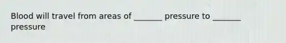 Blood will travel from areas of _______ pressure to _______ pressure