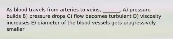 As blood travels from arteries to veins, _______. A) pressure builds B) pressure drops C) flow becomes turbulent D) viscosity increases E) diameter of the blood vessels gets progressively smaller