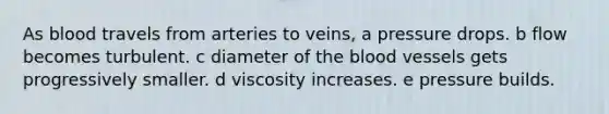 As blood travels from arteries to veins, a pressure drops. b flow becomes turbulent. c diameter of the blood vessels gets progressively smaller. d viscosity increases. e pressure builds.