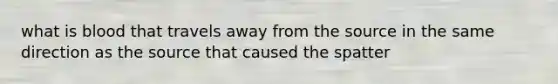 what is blood that travels away from the source in the same direction as the source that caused the spatter