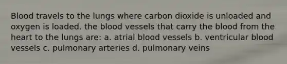 Blood travels to the lungs where carbon dioxide is unloaded and oxygen is loaded. the blood vessels that carry the blood from the heart to the lungs are: a. atrial blood vessels b. ventricular blood vessels c. pulmonary arteries d. pulmonary veins