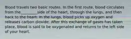 Blood travels two basic routes. In the first route, blood circulates from the_________side of the heart, through the lungs, and then back to the heart. In the lungs, blood picks up oxygen and releases carbon dioxide. After this exchange of gases has taken place, blood is said to be oxygenated and returns to the left side of your heart.