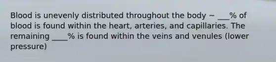 Blood is unevenly distributed throughout the body ~ ___% of blood is found within the heart, arteries, and capillaries. The remaining ____% is found within the veins and venules (lower pressure)