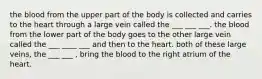 the blood from the upper part of the body is collected and carries to the heart through a large vein called the ___ ___ ___. the blood from the lower part of the body goes to the other large vein called the ___ ____ ___ and then to the heart. both of these large veins, the ___ ___ , bring the blood to the right atrium of the heart.