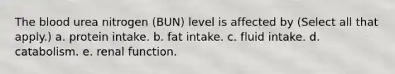 The blood urea nitrogen (BUN) level is affected by (Select all that apply.) a. protein intake. b. fat intake. c. fluid intake. d. catabolism. e. renal function.