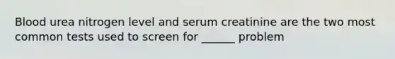 Blood urea nitrogen level and serum creatinine are the two most common tests used to screen for ______ problem