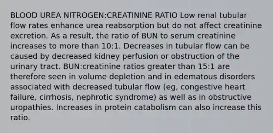 BLOOD UREA NITROGEN:CREATININE RATIO Low renal tubular flow rates enhance urea reabsorption but do not affect creatinine excretion. As a result, the ratio of BUN to serum creatinine increases to more than 10:1. Decreases in tubular flow can be caused by decreased kidney perfusion or obstruction of the urinary tract. BUN:creatinine ratios greater than 15:1 are therefore seen in volume depletion and in edematous disorders associated with decreased tubular flow (eg, congestive heart failure, cirrhosis, nephrotic syndrome) as well as in obstructive uropathies. Increases in protein catabolism can also increase this ratio.